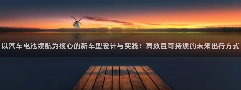 优发国际合并到哪里了啊：以汽车电池续航为核心的新车型设计与实践：高效且可持续的未来出行方式