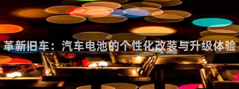 优发国际娱乐官网多少?：革新旧车：汽车电池的个性化改装与升级体验