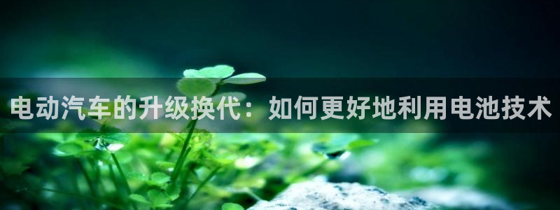 优发国际平台APP：电动汽车的升级换代：如何更好地利用电池技术