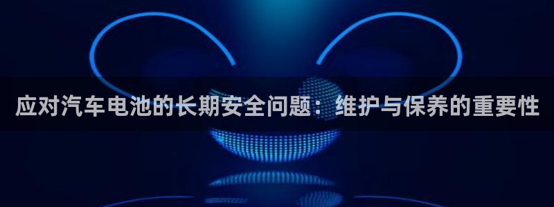 优发国际官网入口app下载苹果：应对汽车电池的长期安全问题：维护与保养的重要性